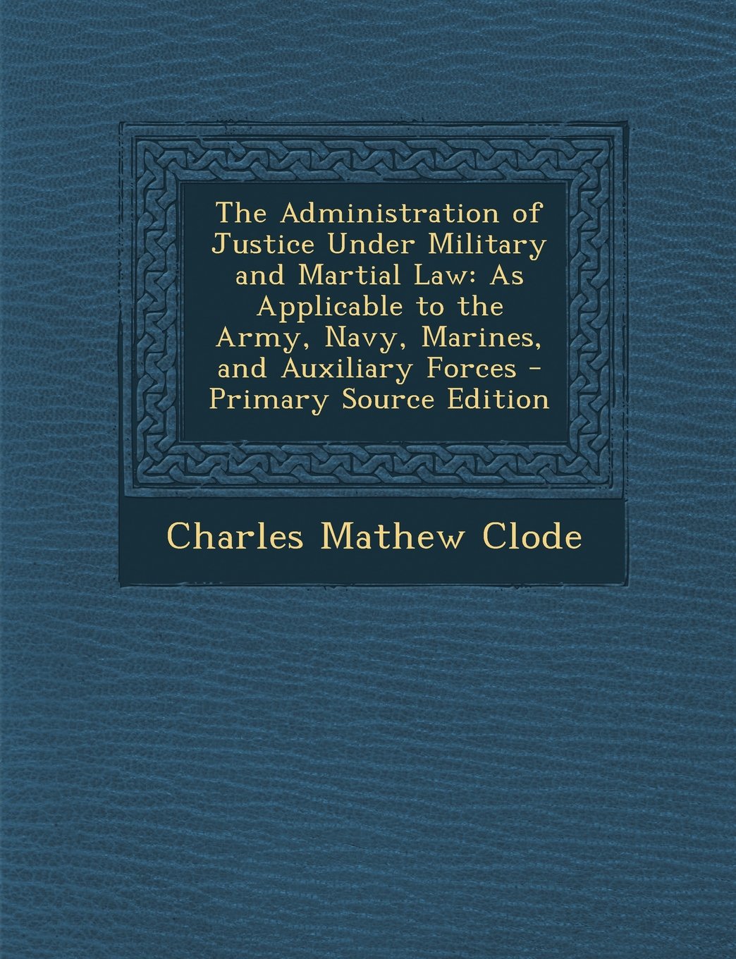 The Administration of Justice Under Military and Martial Law: As Applicable to the Army, Navy, Marines, and Auxiliary Forces Law