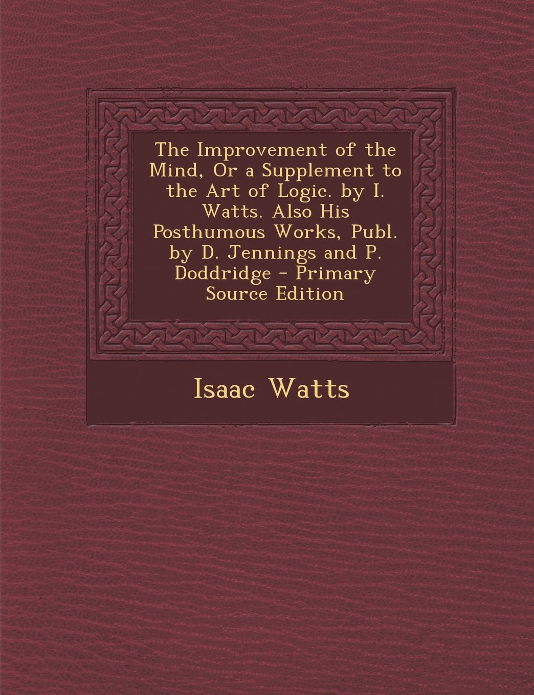 The Improvement of the Mind, Or a Supplement to the Art of Logic. by I. Watts. Also His Posthumous Works, Publ. by D. Jennings and P. Doddridge Politics & History
