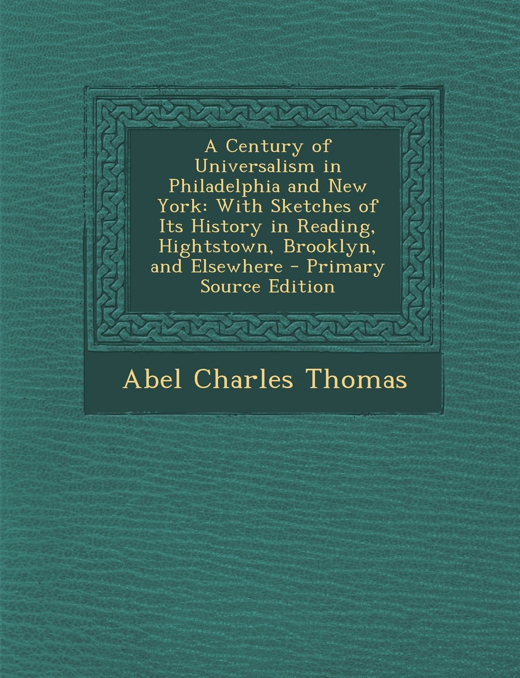 A Century of Universalism in Philadelphia and New York: With Sketches of Its History in Reading, Hightstown, Brooklyn, and Elsewhere - Primary Sourc Politics & History