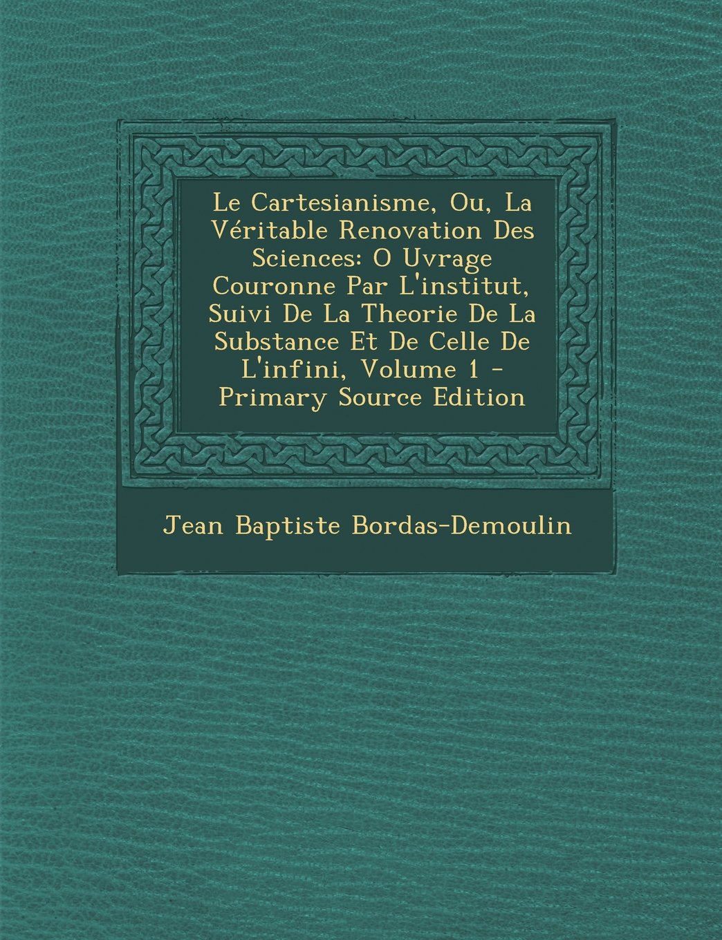 Le Cartesianisme, Ou, La Veritable Renovation Des Sciences: O Uvrage Couronne Par L'Institut, Suivi de La Theorie de La Substance Et de Celle de L'Infini, Volume 1 Mathematics
