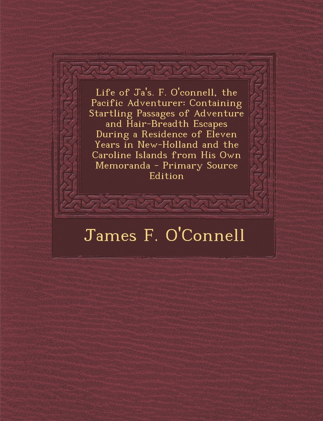 Life of Ja's. F. O'connell, the Pacific Adventurer: Containing Startling Passages of Adventure and Hair-Breadth Escapes During a Residence of Eleven ... the Caroline Islands from His Own Memoranda Politics & History