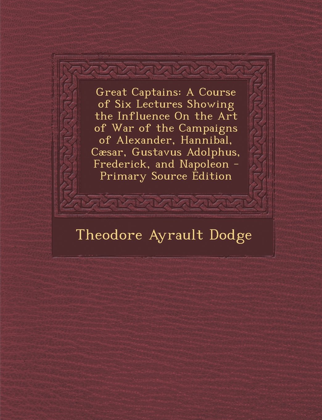 Great Captains: A Course of Six Lectures Showing the Influence On the Art of War of the Campaigns of Alexander, Hannibal, Cæsar, Gustavus Adolphus, Frederick, and Napoleon Essays & Short Stories