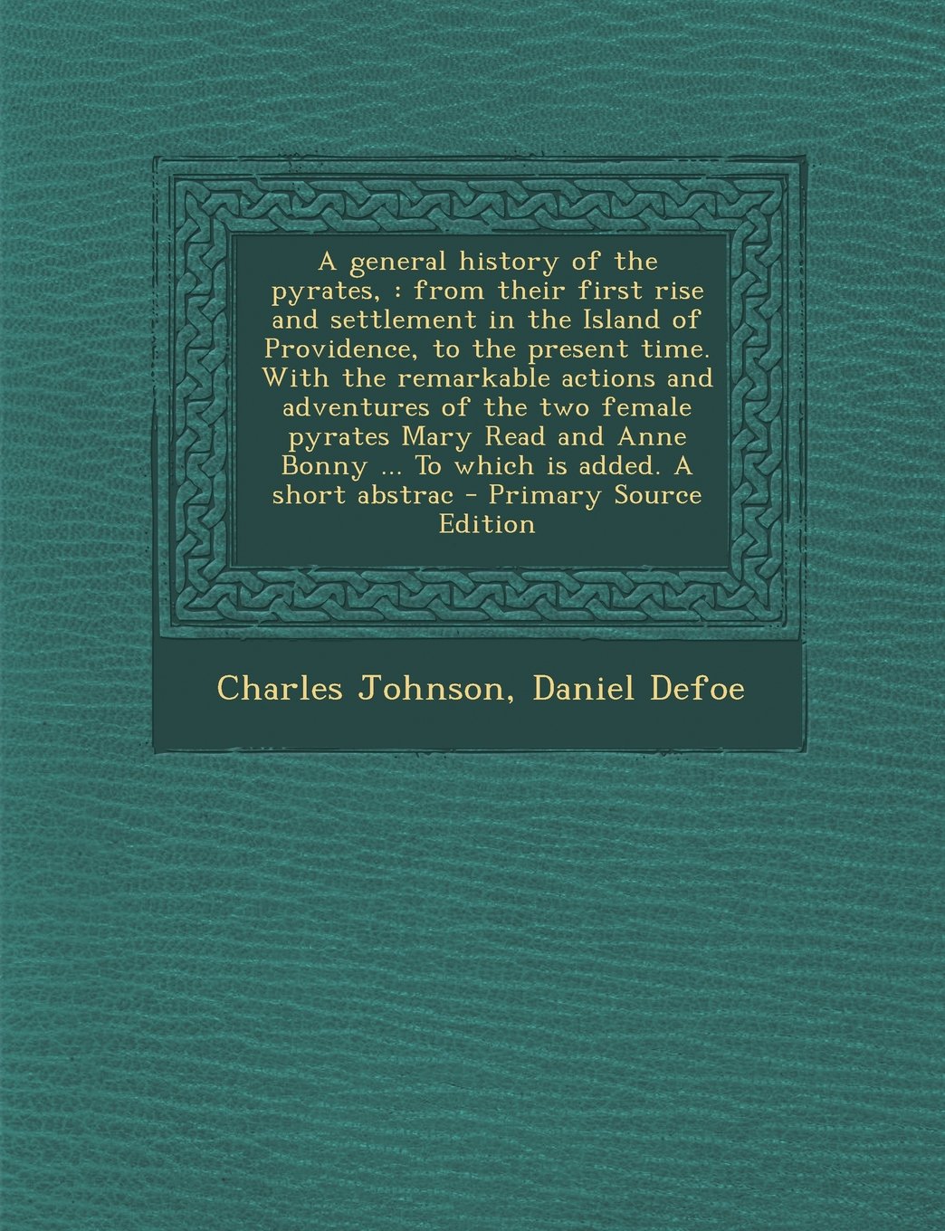 A General History of the Pyrates,: From Their First Rise and Settlement in the Island of Providence, to the Present Time. with the Remarkable Action Politics & History