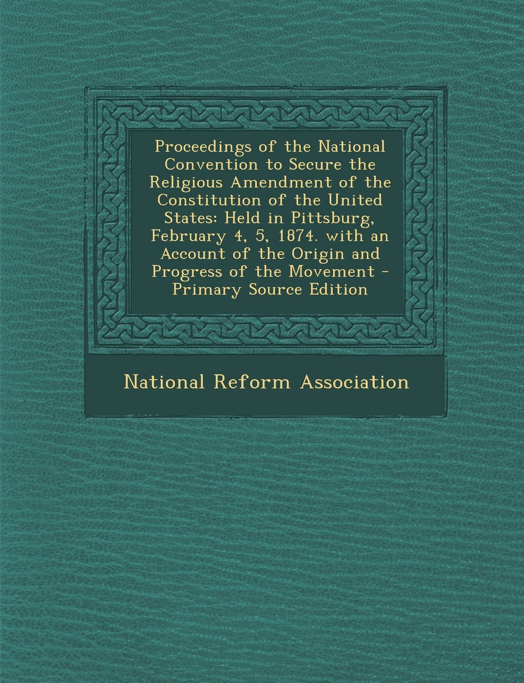 Proceedings of the National Convention to Secure the Religious Amendment of the Constitution of the United States: Held in Pittsburg, February 4, 5, ... of the Origin and Progress of the Movement Religion & Esotericism