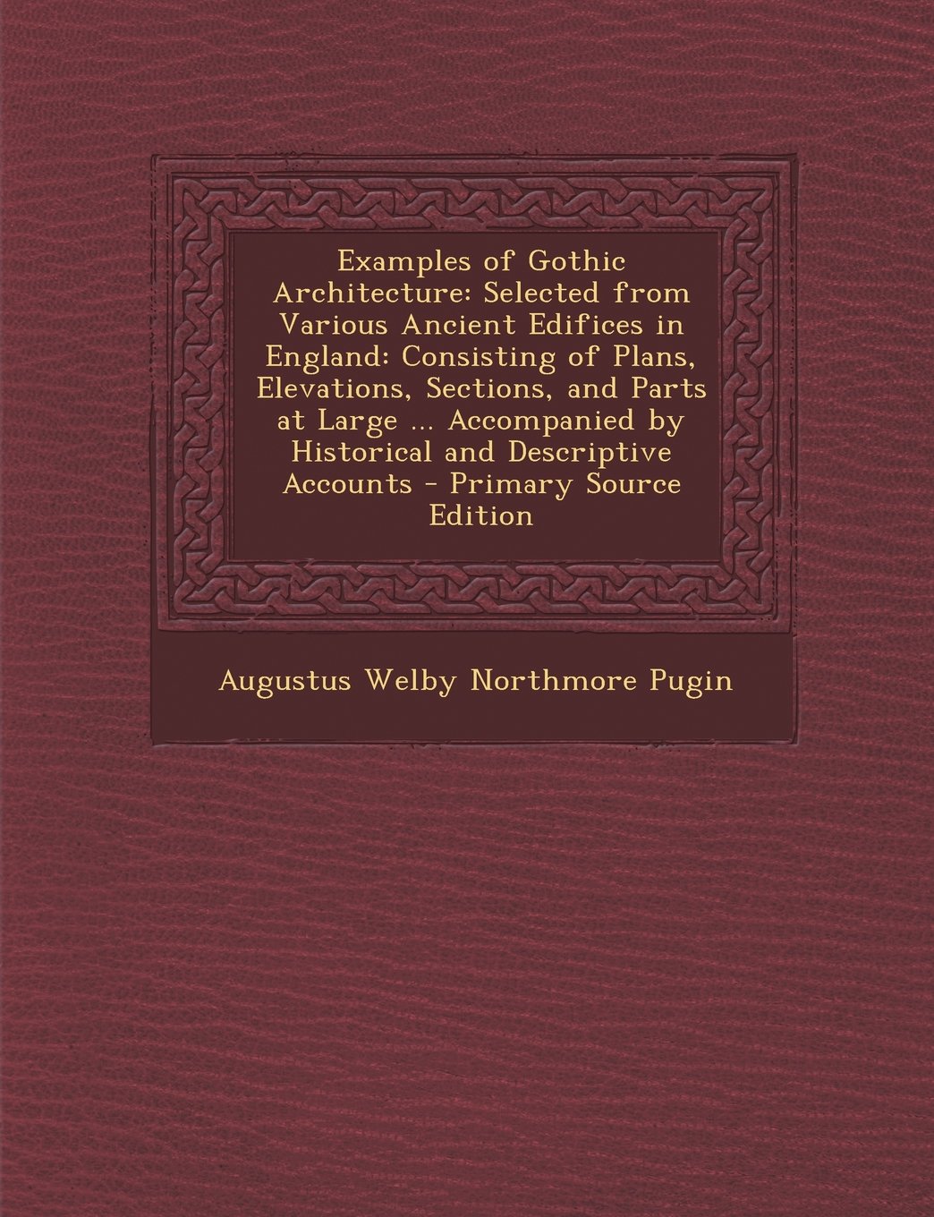 Examples of Gothic Architecture: Selected from Various Ancient Edifices in England: Consisting of Plans, Elevations, Sections, and Parts at Large ... ... Descriptive Accounts - Primary Source Edition Architecture