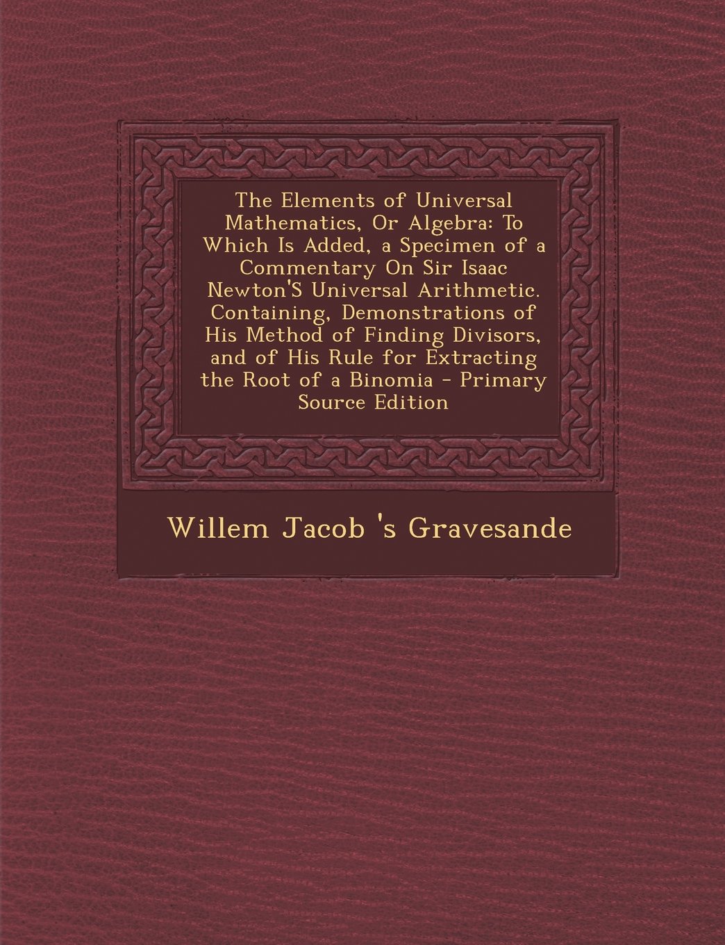 The Elements of Universal Mathematics, Or Algebra: To Which Is Added, a Specimen of a Commentary On Sir Isaac Newton'S Universal Arithmetic. ... His Rule for Extracting the Root of a Binomia Mathematics