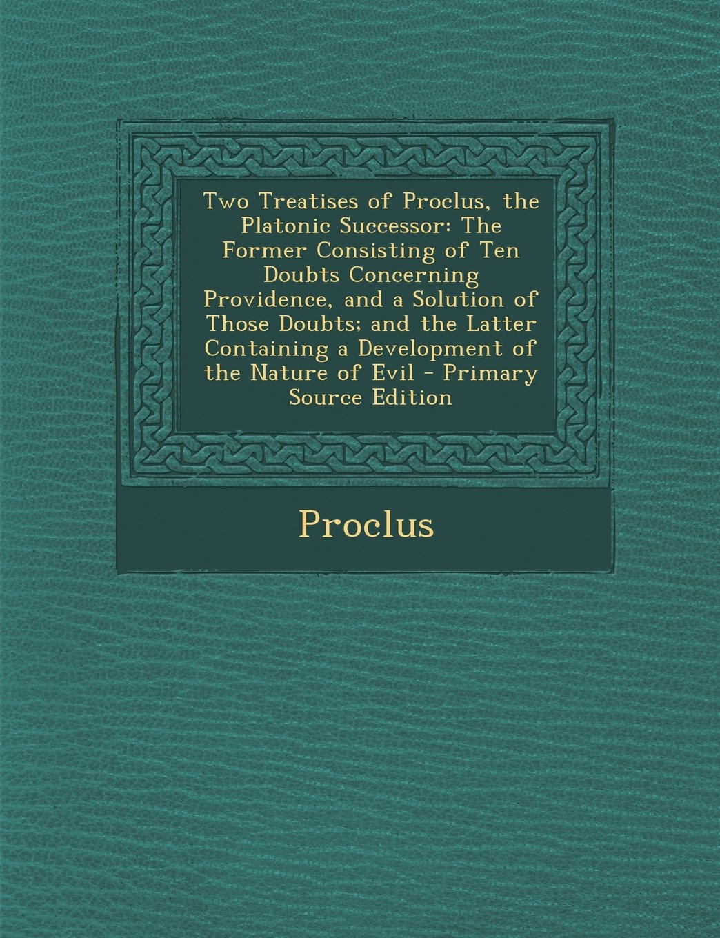 Two Treatises of Proclus, the Platonic Successor: The Former Consisting of Ten Doubts Concerning Providence, and a Solution of Those Doubts; and the Latter Containing a Development of the Nature of Evil Philosophy