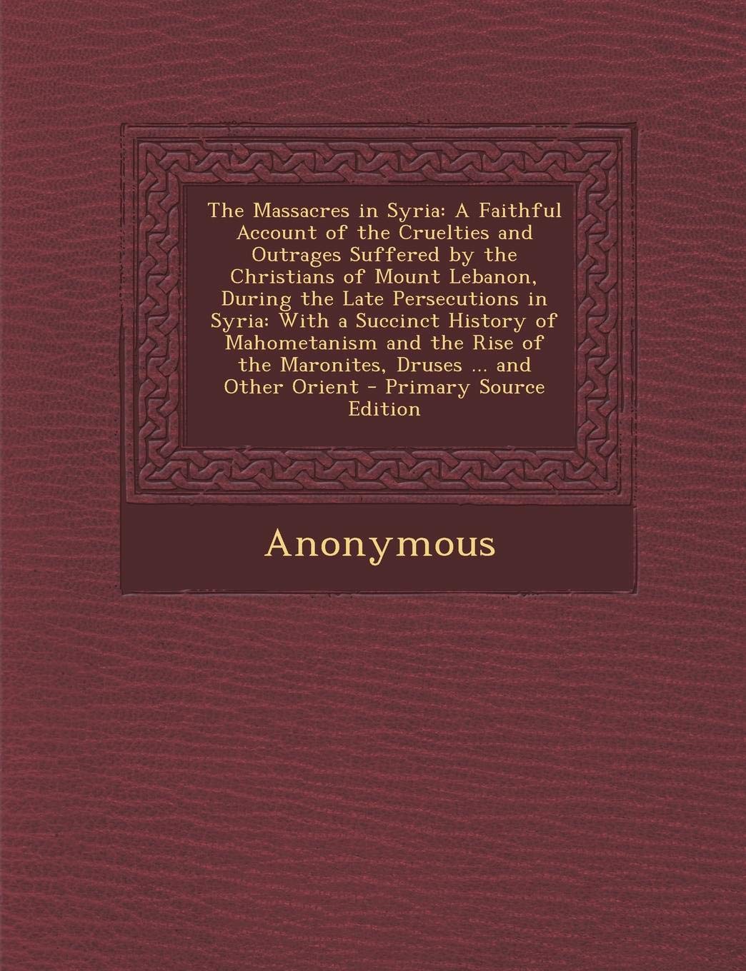 The Massacres in Syria: A Faithful Account of the Cruelties and Outrages Suffered by the Christians of Mount Lebanon, During the Late Persecutions in ... of the Maronites, Druses ... and Other Orient Social Sciences