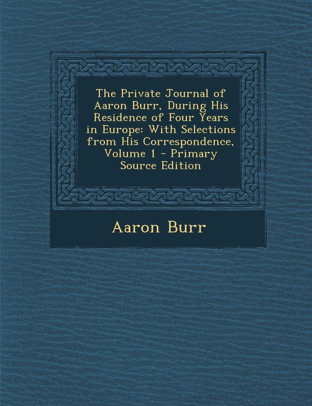 The Private Journal of Aaron Burr, During His Residence of Four Years in Europe: With Selections from His Correspondence, Volume 1 Essays & Short Stories