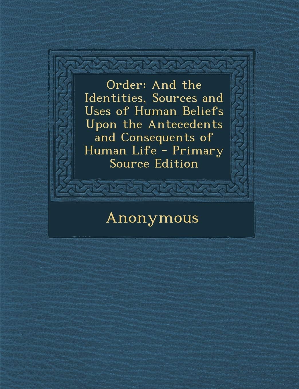 Order: And the Identities, Sources and Uses of Human Beliefs Upon the Antecedents and Consequents of Human Life Politics & History