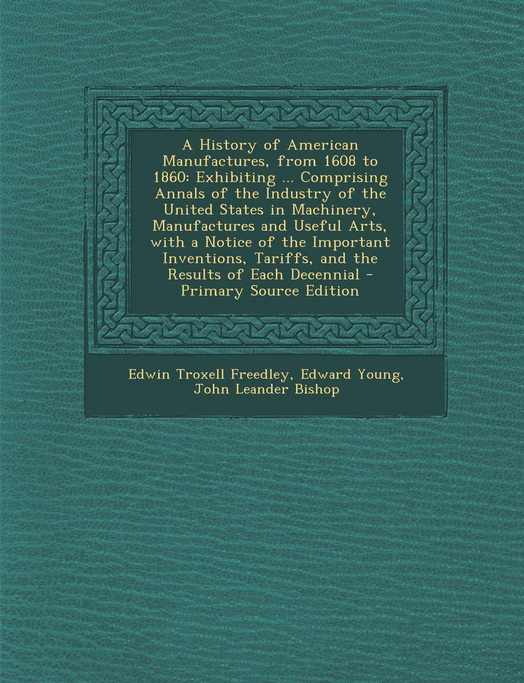 A History of American Manufactures, from 1608 to 1860: Exhibiting ... Comprising Annals of the Industry of the United States in Machinery, ... of Each Decennial - Primary Source Edition Business, Finance & Career