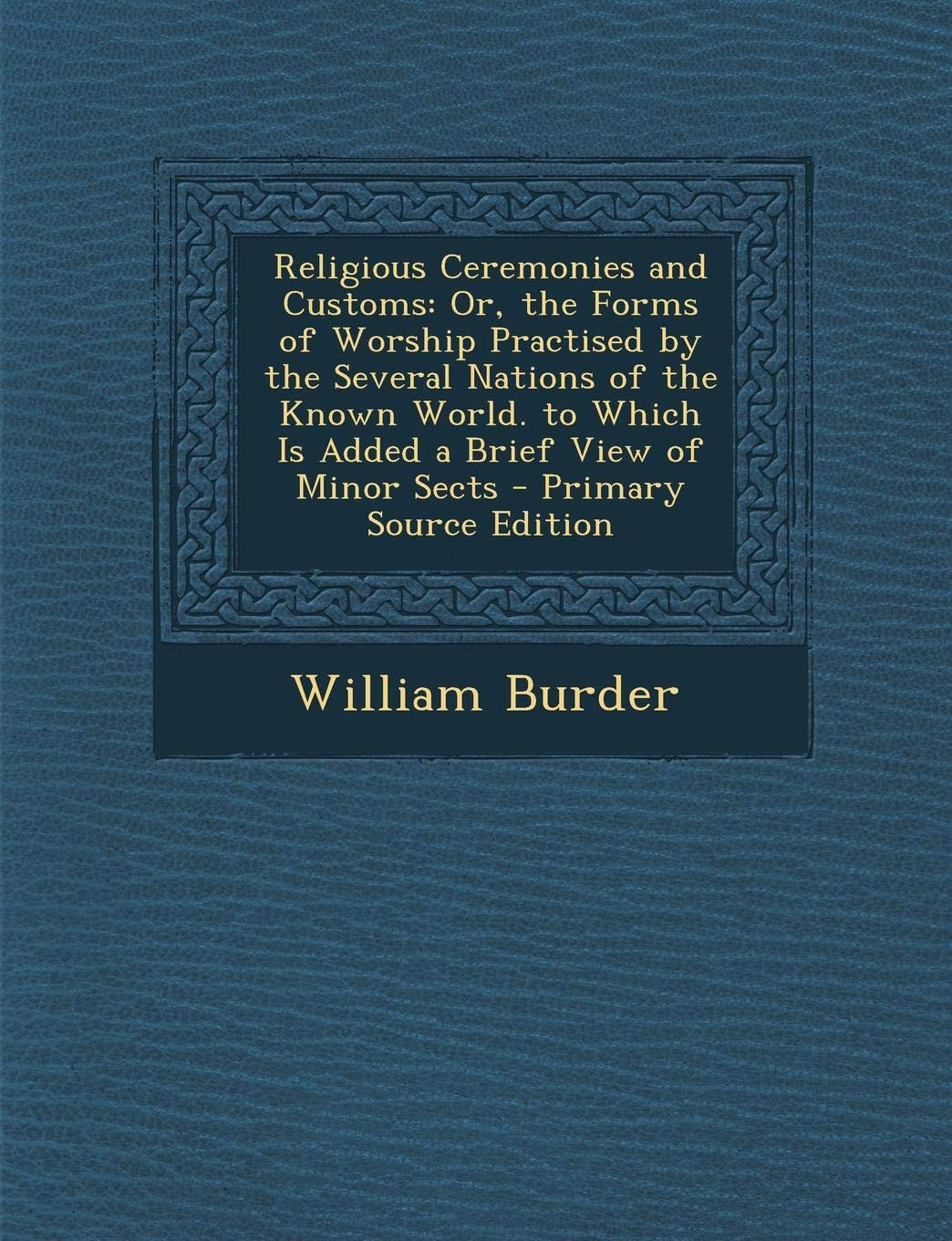 Religious Ceremonies and Customs: Or, the Forms of Worship Practised by the Several Nations of the Known World. to Which Is Added a Brief View of Minor Sects Politics & History
