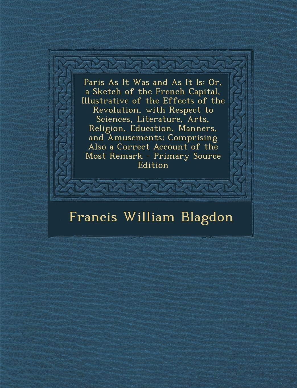 Paris as It Was and as It Is: Or, a Sketch of the French Capital, Illustrative of the Effects of the Revolution, with Respect to Sciences, Literature, ... Also a Correct Account of the Most Remark Politics & History