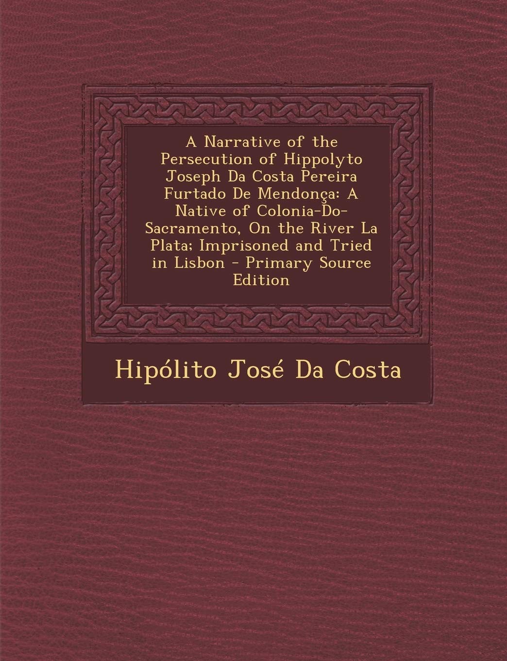 A Narrative of the Persecution of Hippolyto Joseph Da Costa Pereira Furtado de Mendonca: A Native of Colonia-Do-Sacramento, on the River La Plata; ... and Tried in Lisbon - Primary Source Edition Politics & History