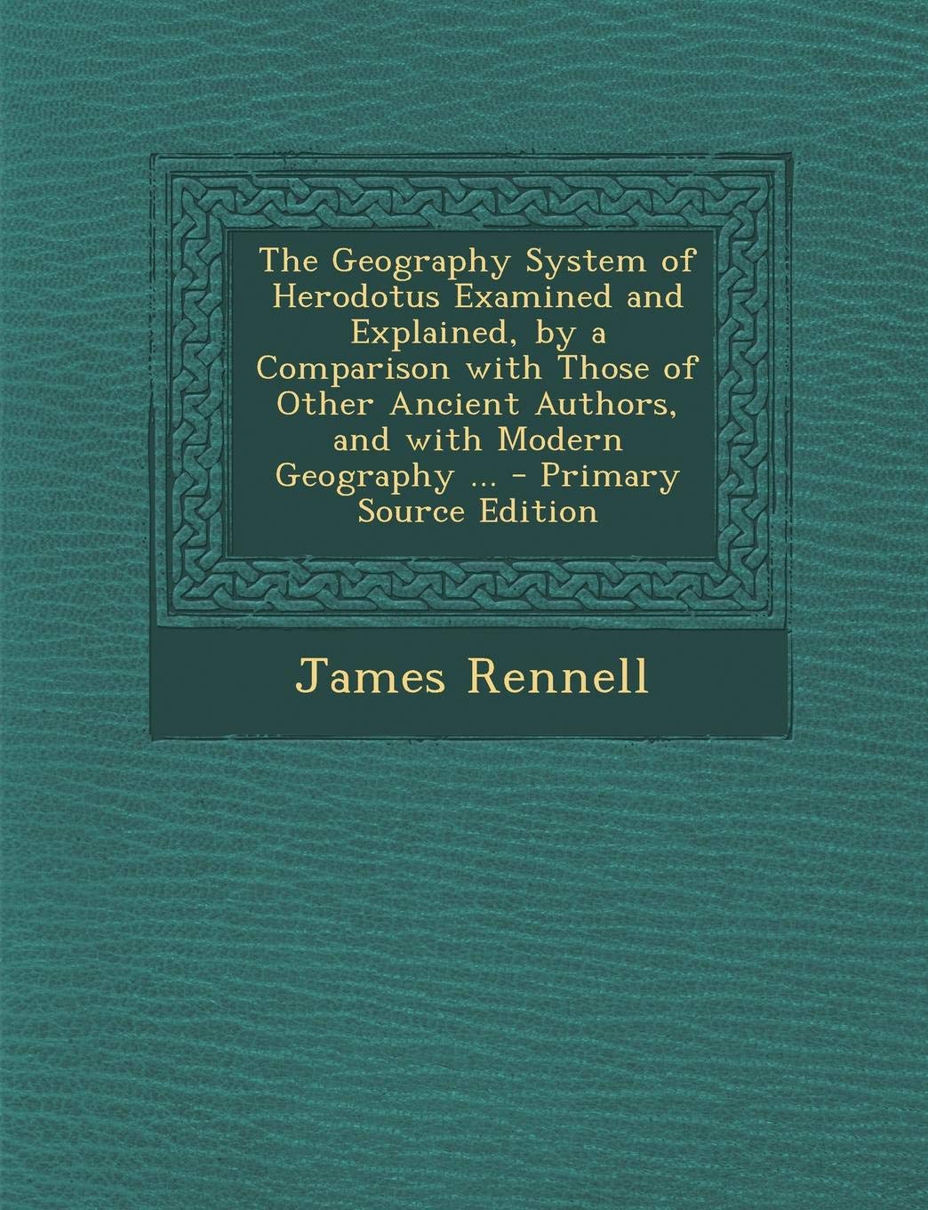 The Geography System of Herodotus Examined and Explained, by a Comparison with Those of Other Ancient Authors, and with Modern Geography ... - Primary Source Edition Politics & History