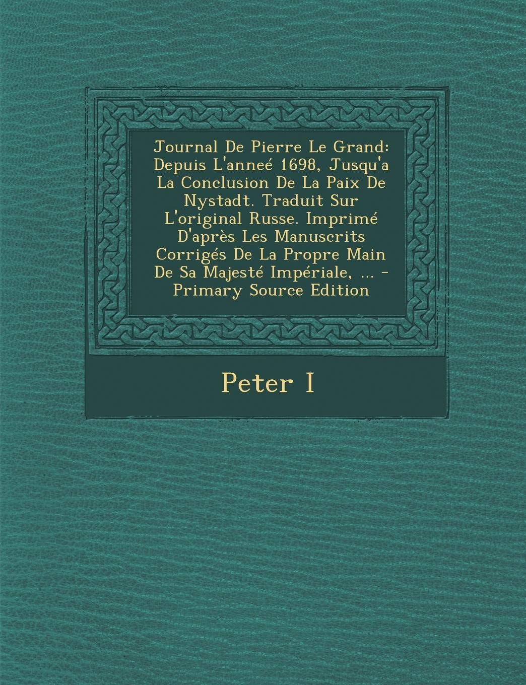 Journal de Pierre Le Grand: Depuis L'Annee 1698, Jusqu'a La Conclusion de La Paix de Nystadt. Traduit Sur L'Original Russe. Imprime D'Apres Les ... La Propre Main de Sa Majeste Imperiale, ... Politics & History