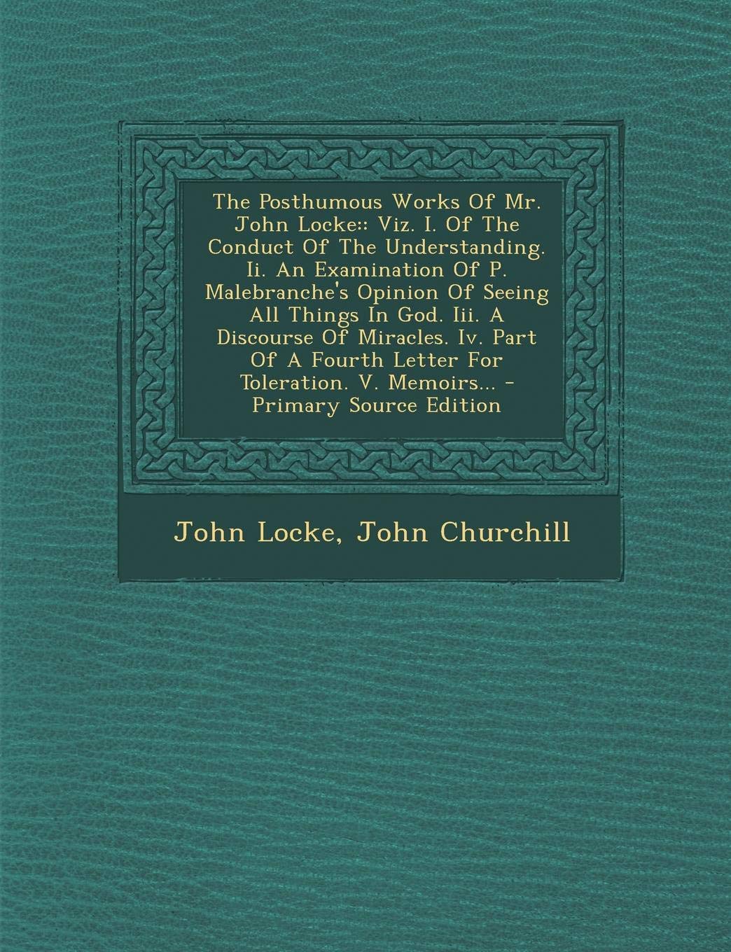 The Posthumous Works of Mr. John Locke: Viz. I. of the Conduct of the Understanding. II. an Examination of P. Malebranche's Opinion of Seeing All ... a Fourth Letter for Toleration. V. Memoirs... Contemporary literature Books
