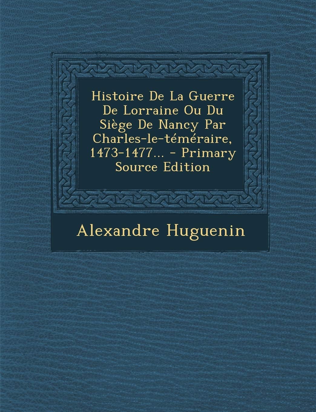 Histoire de la Guerre de Lorraine Ou Du Siege de Nancy Par Charles-Le-Temeraire, 1473-1477... Politics & History