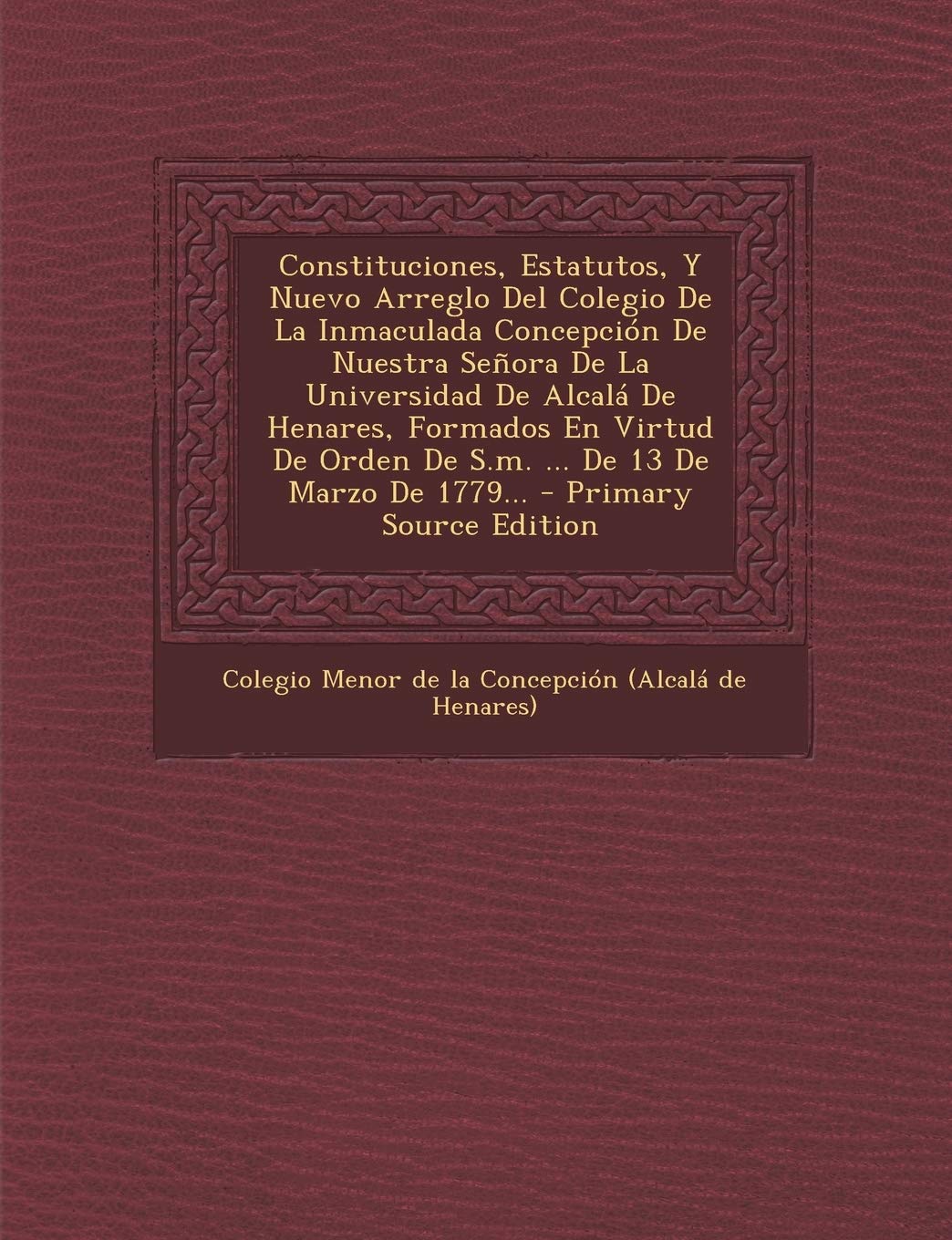 Constituciones, Estatutos, Y Nuevo Arreglo Del Colegio De La Inmaculada Concepción De Nuestra Señora De La Universidad De Alcalá De Henares, Formados ... De Marzo De 1779... - Primary Source Edition Politics & History