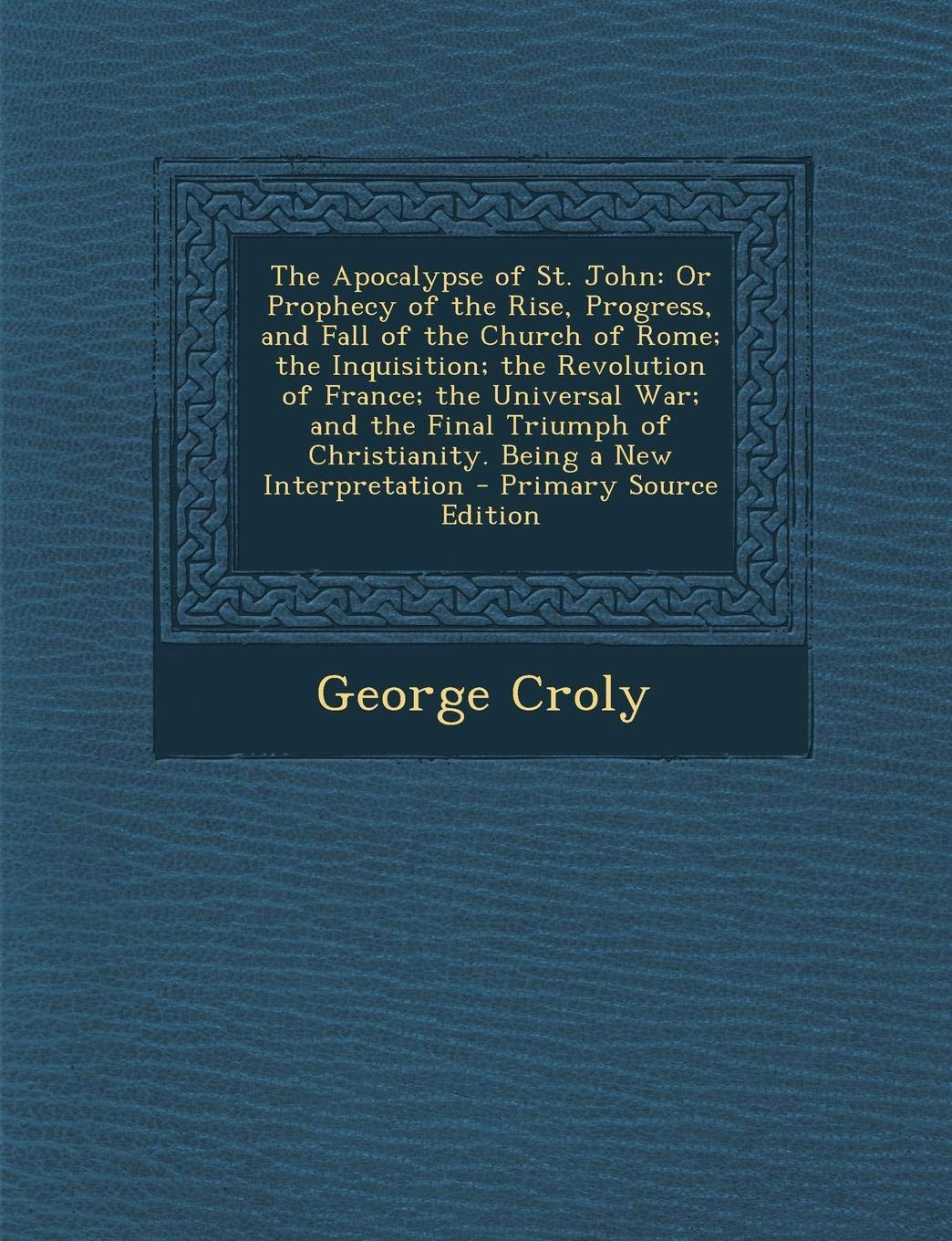 The Apocalypse of St. John: Or Prophecy of the Rise, Progress, and Fall of the Church of Rome; The Inquisition; The Revolution of France; The Univ Politics & History