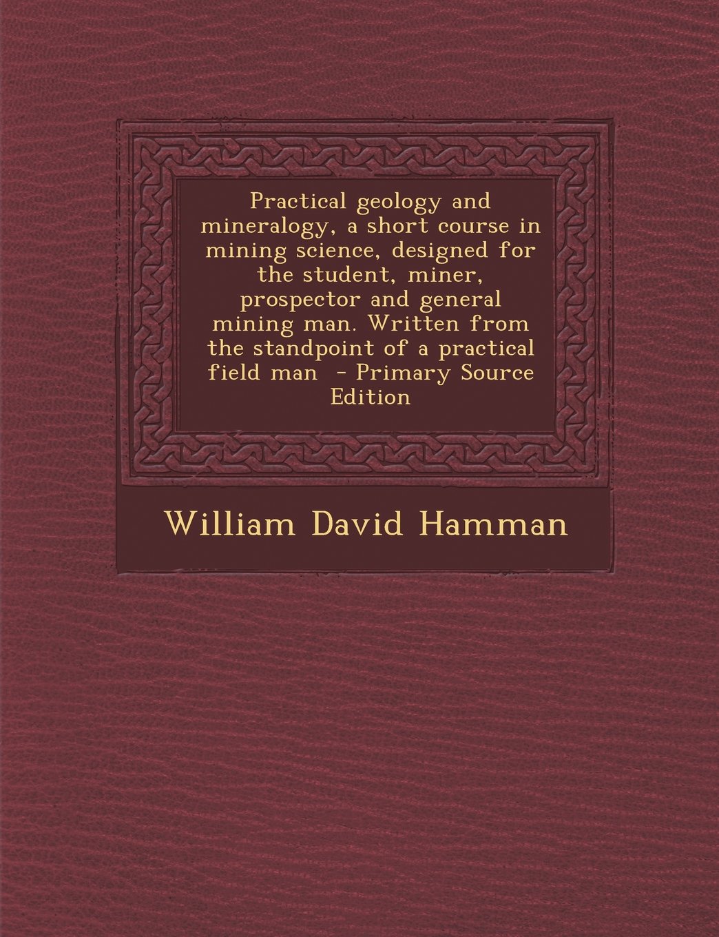 Practical Geology and Mineralogy, a Short Course in Mining Science, Designed for the Student, Miner, Prospector and General Mining Man. Written from T Politics & History