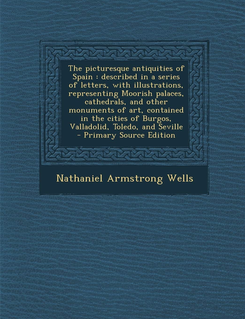 The Picturesque Antiquities of Spain: Described in a Series of Letters, with Illustrations, Representing Moorish Palaces, Cathedrals, and Other Monume Architecture