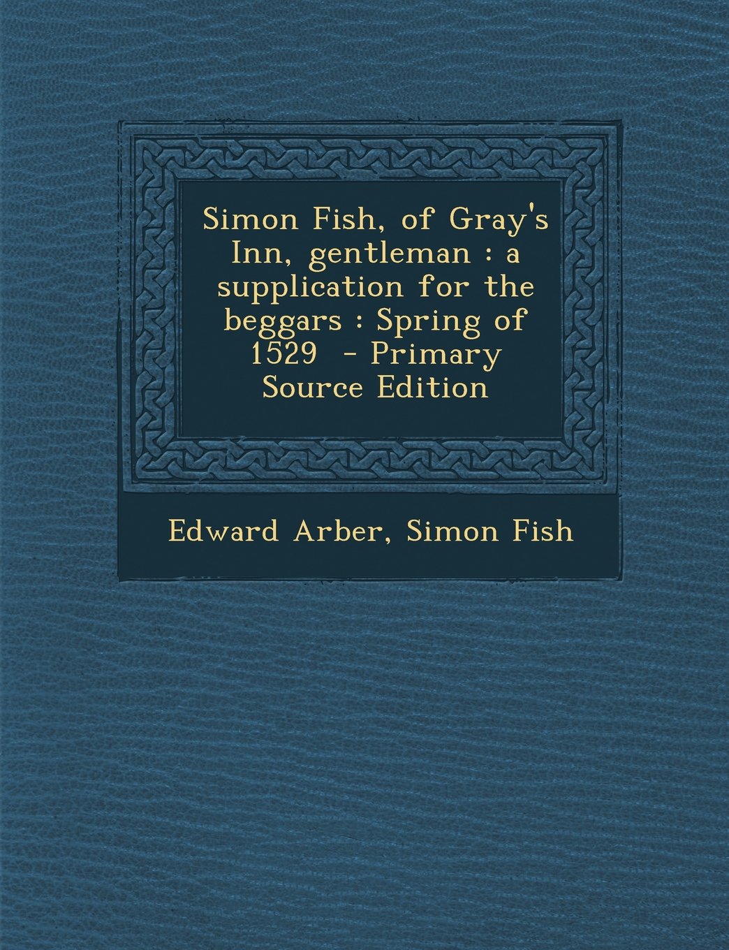 Simon Fish, of Gray's Inn, Gentleman: A Supplication for the Beggars: Spring of 1529 - Primary Source Edition Politics & History