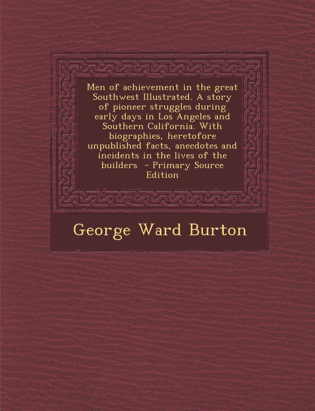 Men of Achievement in the Great Southwest Illustrated. a Story of Pioneer Struggles During Early Days in Los Angeles and Southern California. with ... and Incidents in the Lives of the Builders Politics & History