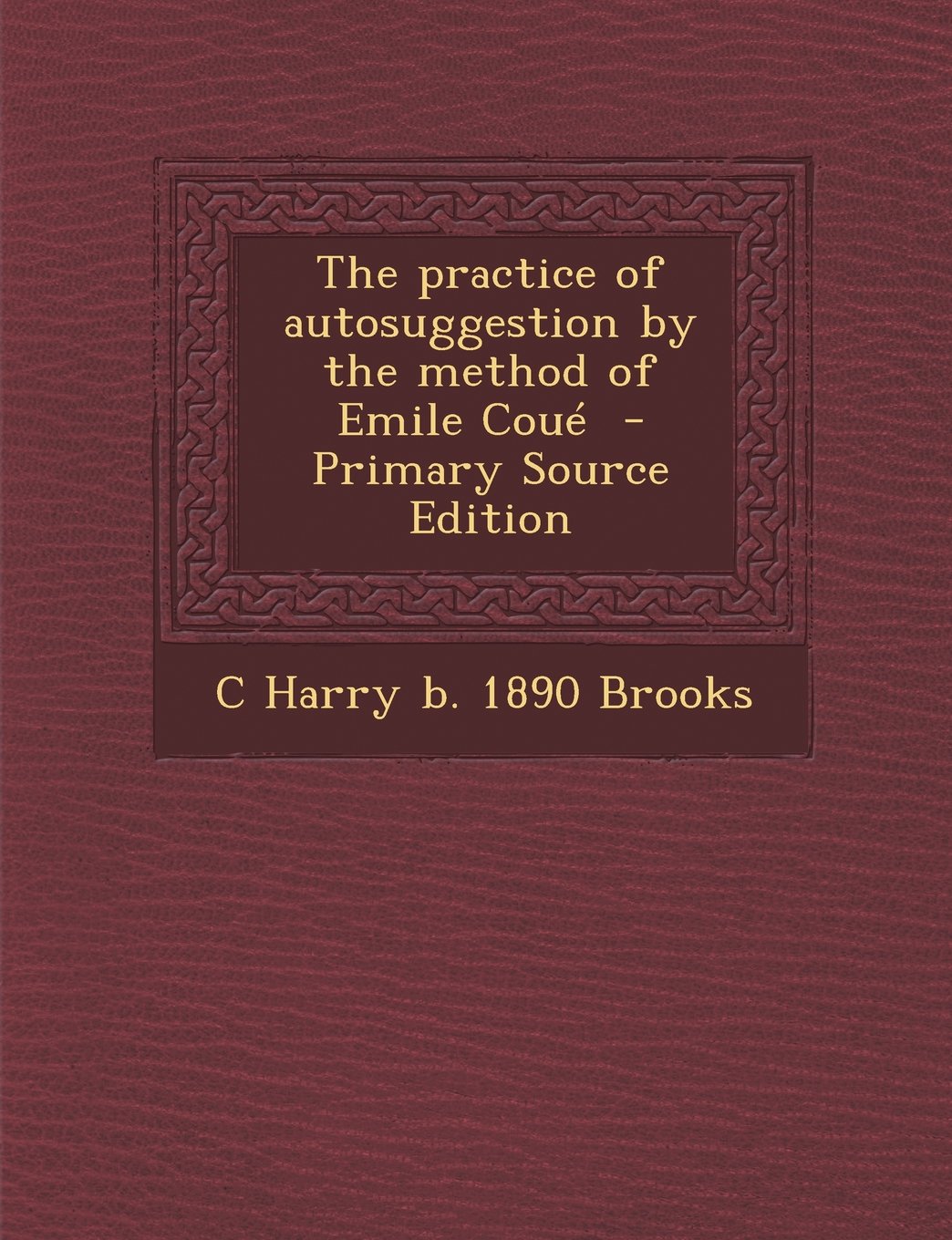 The Practice of Autosuggestion by the Method of Emile Coue - Primary Source Edition Politics & History