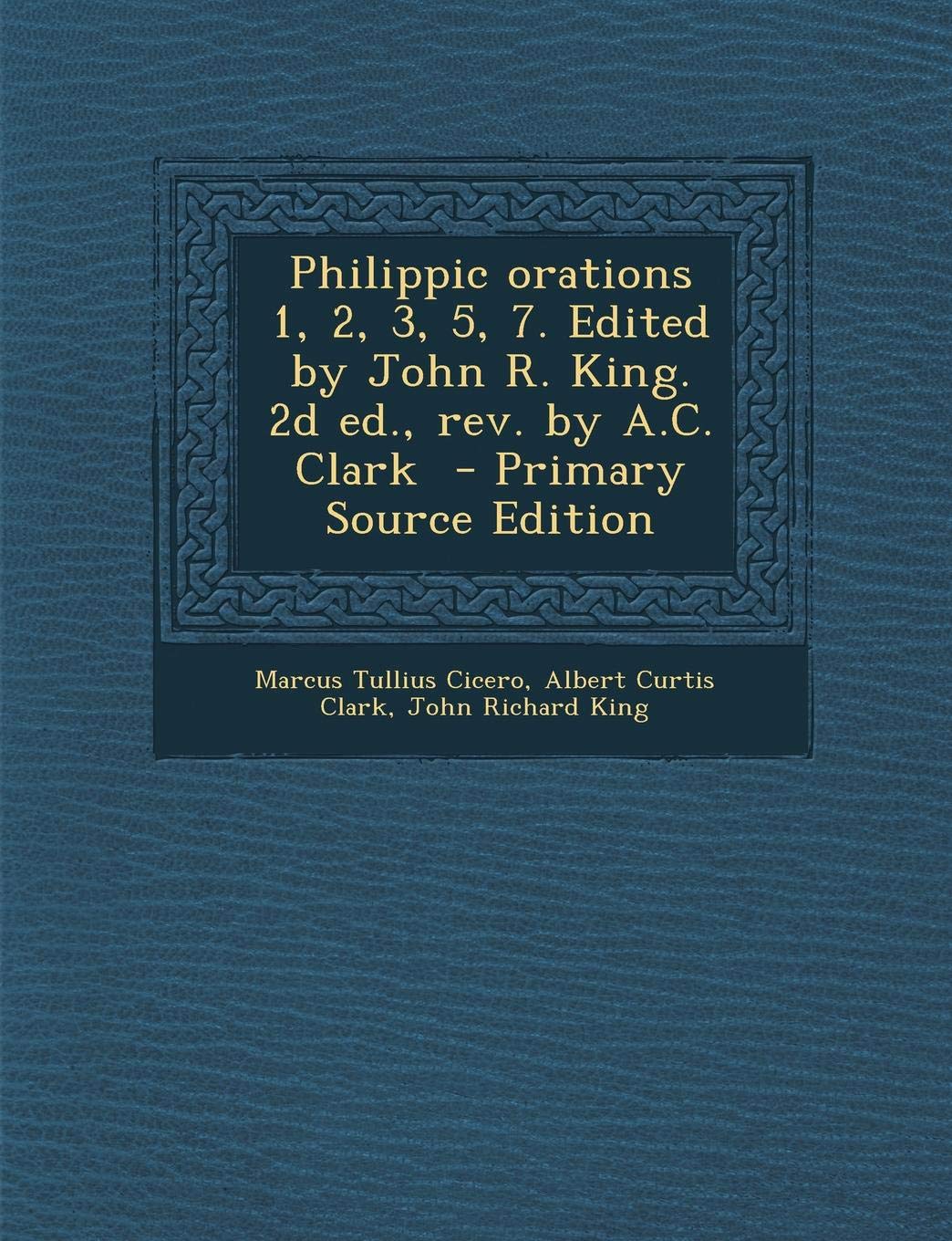 Philippic Orations 1, 2, 3, 5, 7. Edited by John R. King. 2D Ed., REV. by A.C. Clark - Primary Source Edition Politics & History