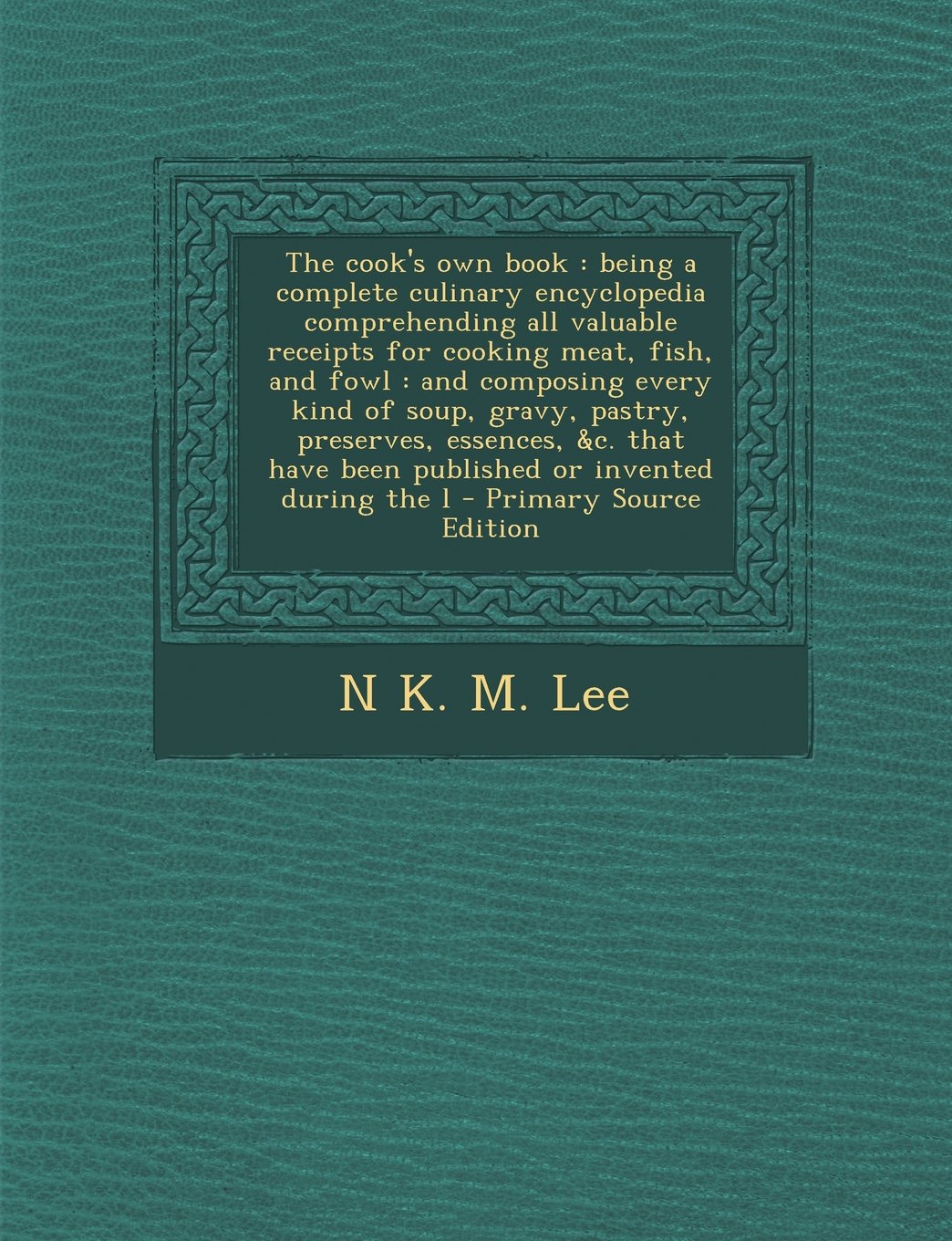 The cook's own book: being a complete culinary encyclopedia comprehending all valuable receipts for cooking meat, fish, and fowl : and composing every ... have been published or invented during the l Learning & Reference