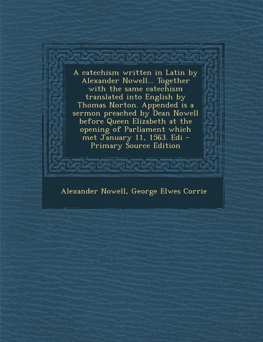 A Catechism Written in Latin by Alexander Nowell... Together with the Same Catechism Translated Into English by Thomas Norton. Appended Is a Sermon ... of Parliament Which Met January 11, 1563. EDI Politics & History