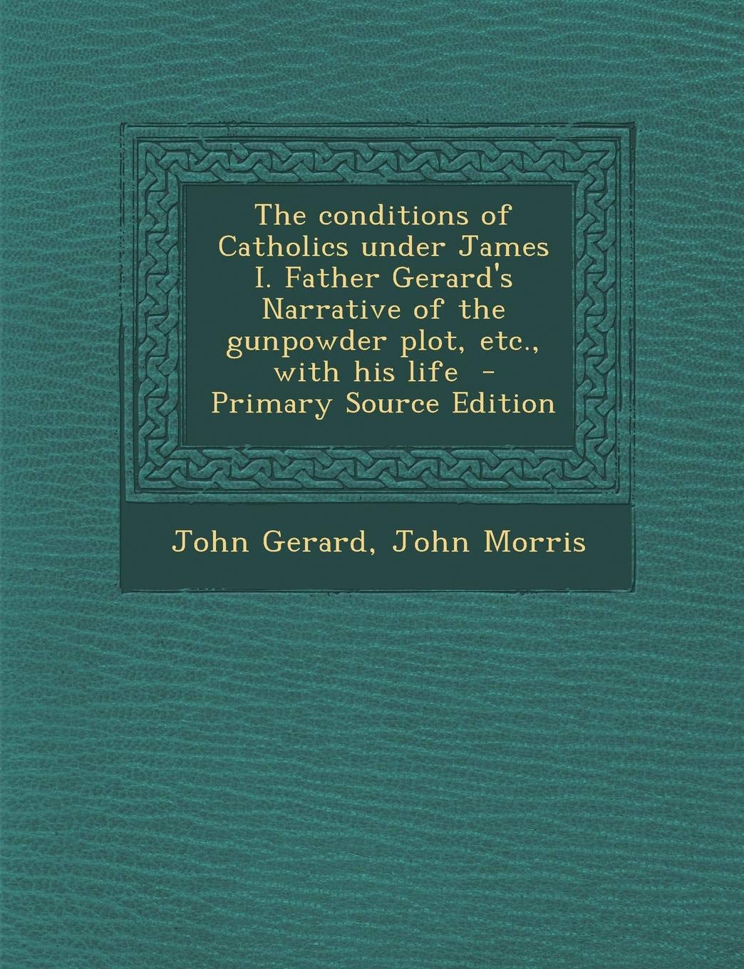 The Conditions of Catholics Under James I. Father Gerard's Narrative of the Gunpowder Plot, Etc., with His Life - Primary Source Edition Politics & History