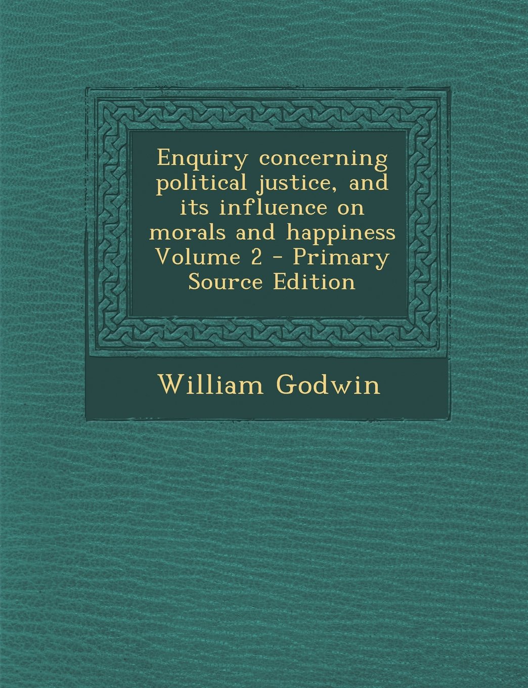 Enquiry Concerning Political Justice, and Its Influence on Morals and Happiness Volume 2 - Primary Source Edition Politics & History