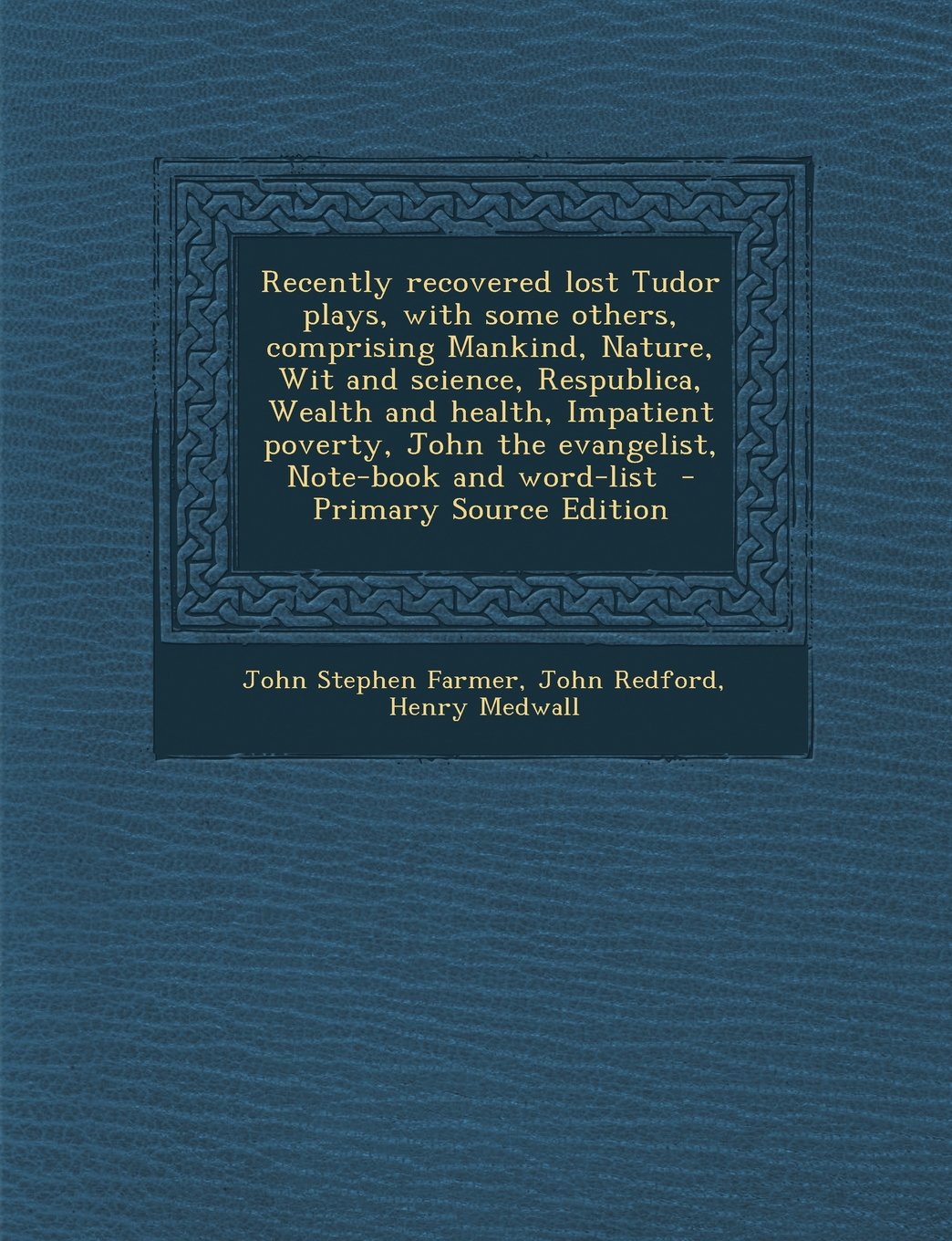 Recently Recovered Lost Tudor Plays, with Some Others, Comprising Mankind, Nature, Wit and Science, Respublica, Wealth and Health, Impatient Poverty, John the Evangelist, Note-Book and Word-List Politics & History