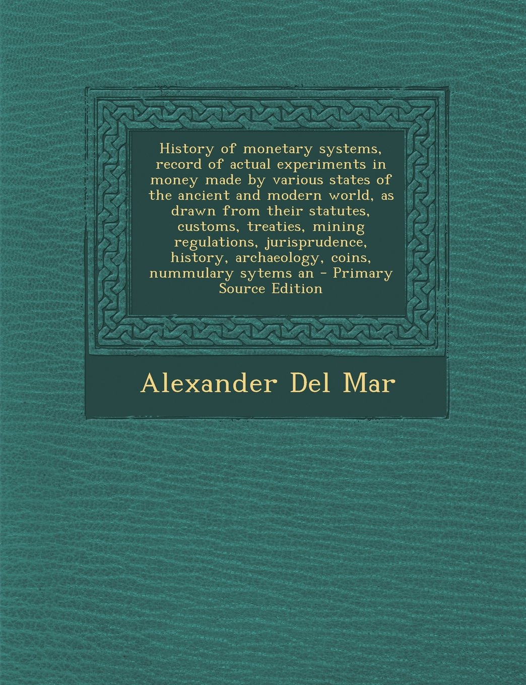 History of Monetary Systems, Record of Actual Experiments in Money Made by Various States of the Ancient and Modern World, as Drawn from Their Statute Politics & History