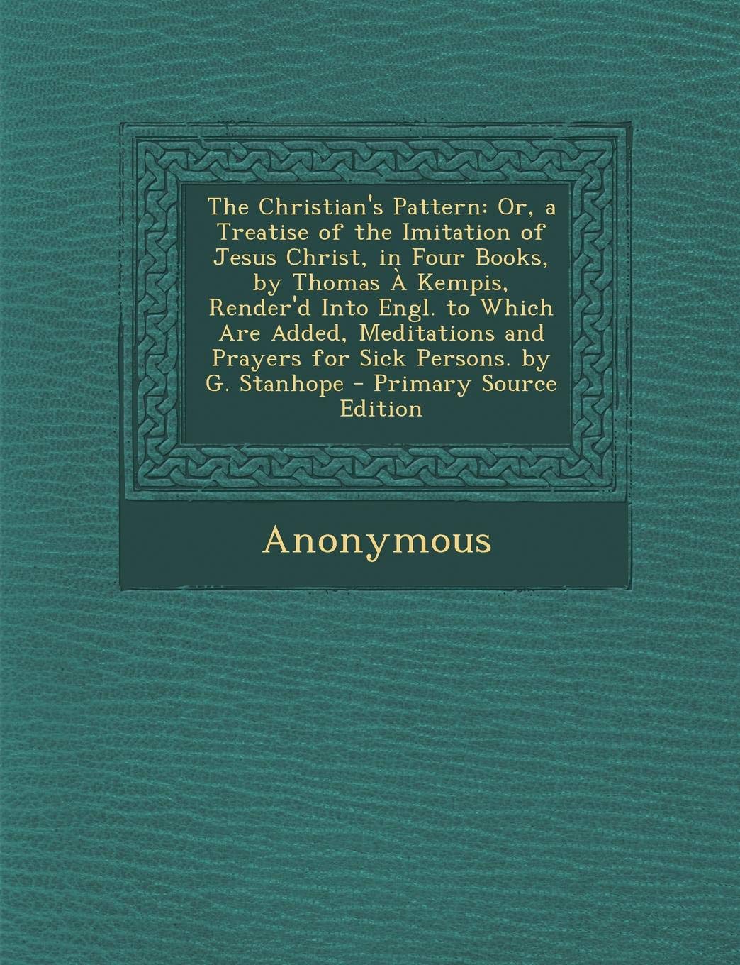 The Christian's Pattern: Or, a Treatise of the Imitation of Jesus Christ, in Four Books, by Thomas a Kempis, Render'd Into Engl. to Which Are Added, ... and Prayers for Sick Persons. by G. Stanhope Politics & History