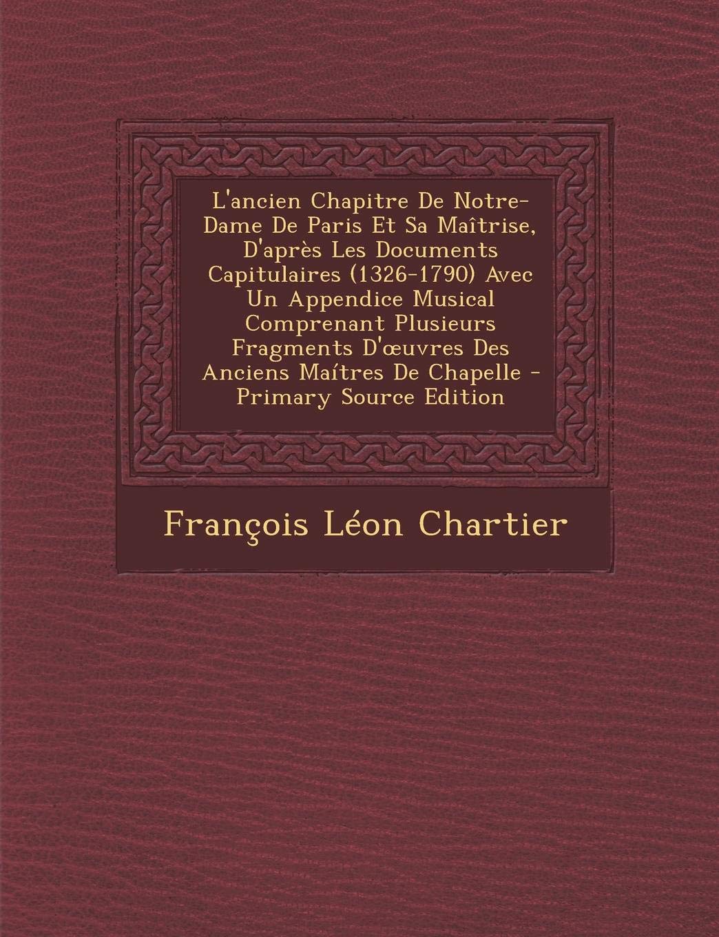 L'Ancien Chapitre de Notre-Dame de Paris Et Sa Maitrise, D'Apres Les Documents Capitulaires (1326-1790) Avec Un Appendice Musical Comprenant Plusieurs Arts & Music