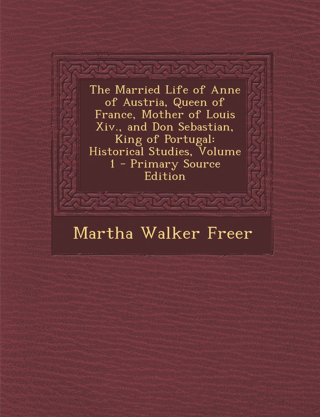The Married Life of Anne of Austria, Queen of France, Mother of Louis XIV., and Don Sebastian, King of Portugal: Historical Studies, Volume 1 - Primar Politics & History