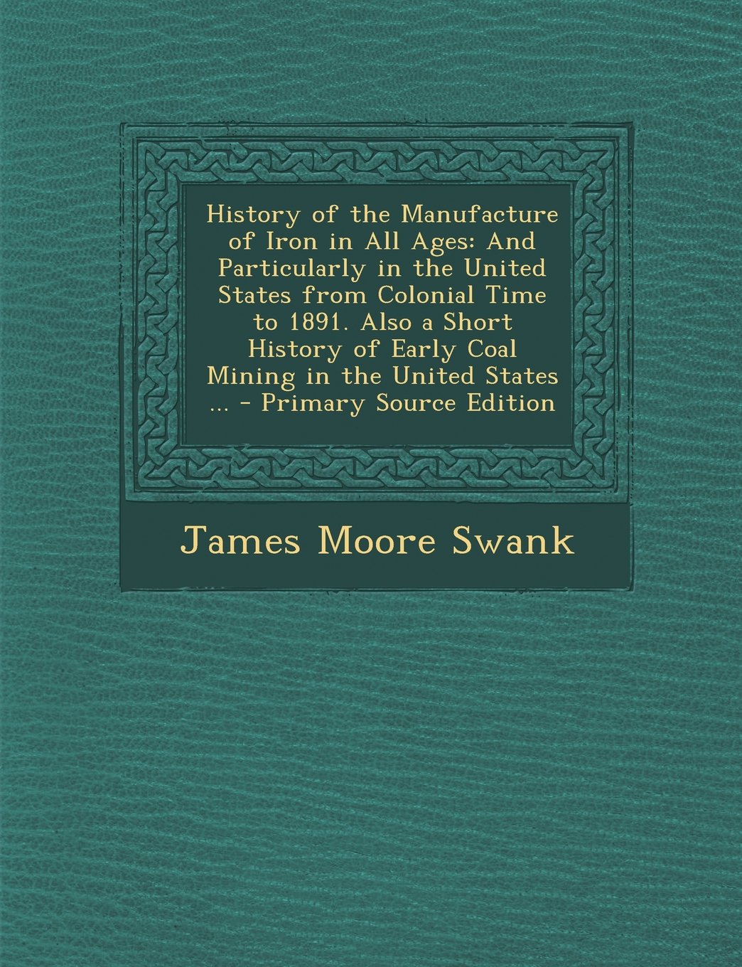 History of the Manufacture of Iron in All Ages: And Particularly in the United States from Colonial Time to 1891. Also a Short History of Early Coal Mining in the United States ... Business, Finance & Career