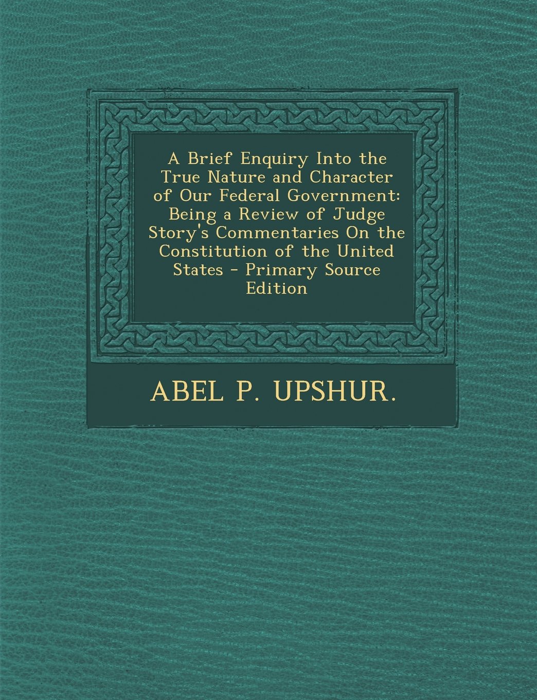 A Brief Enquiry Into the True Nature and Character of Our Federal Government: Being a Review of Judge Story's Commentaries On the Constitution of the United States Politics & History