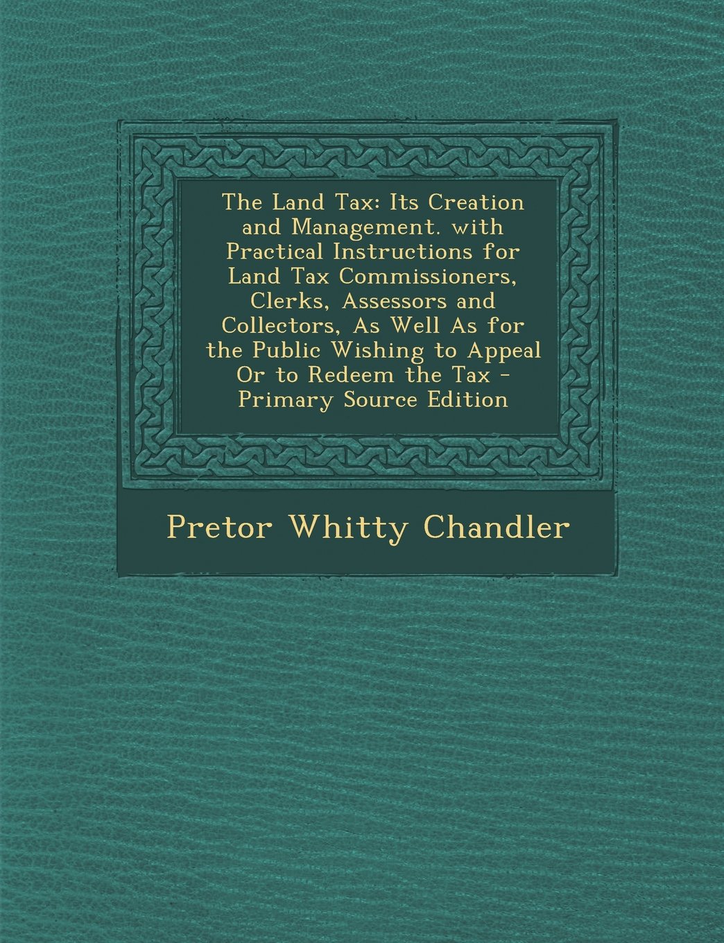 The Land Tax: Its Creation and Management. with Practical Instructions for Land Tax Commissioners, Clerks, Assessors and Collectors, As Well As for ... Or to Redeem the Tax - Primary Source Edition Business, Finance & Career