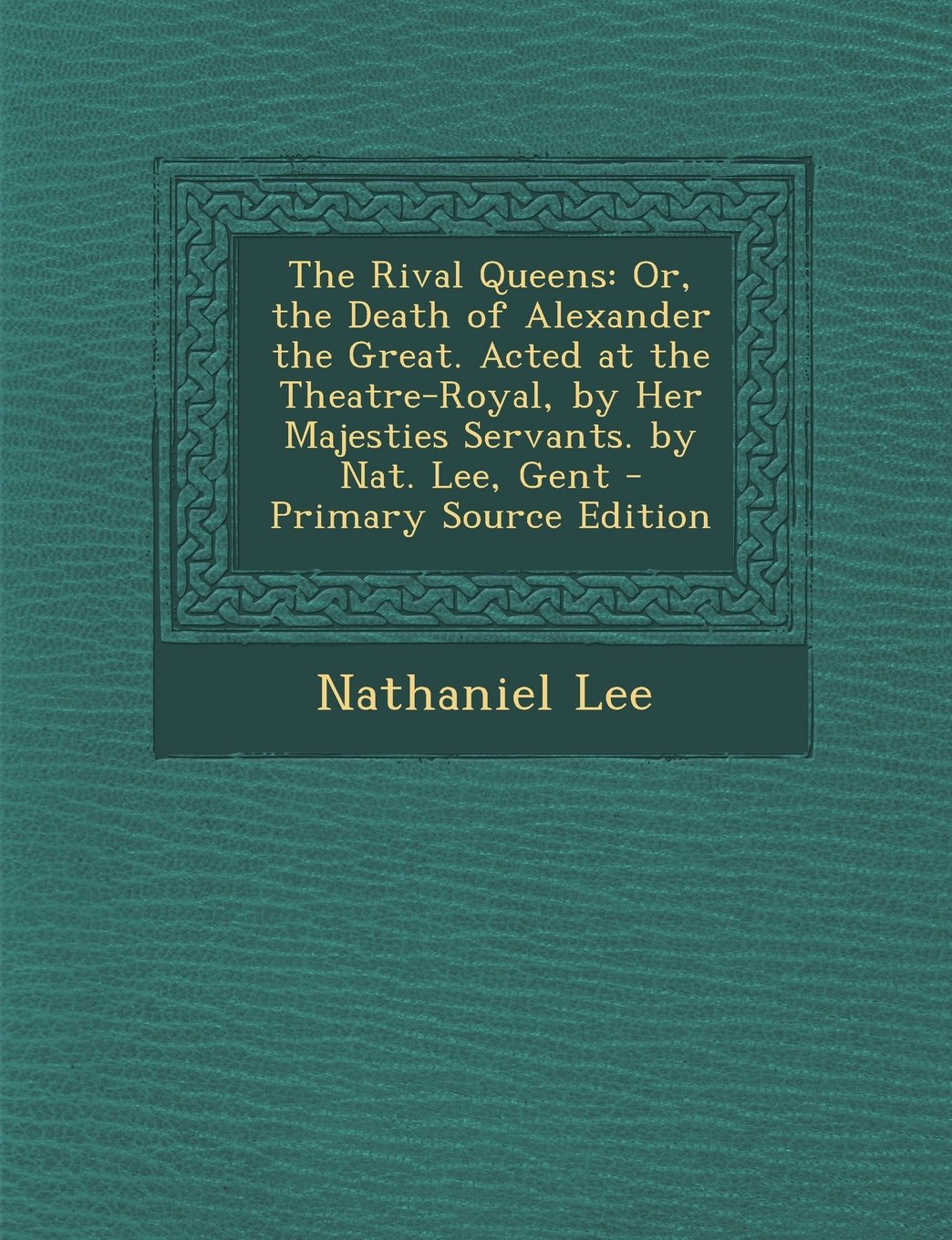 The Rival Queens: Or, the Death of Alexander the Great. Acted at the Theatre-Royal, by Her Majesties Servants. by Nat. Lee, Gent - Primary Source Edition Drama
