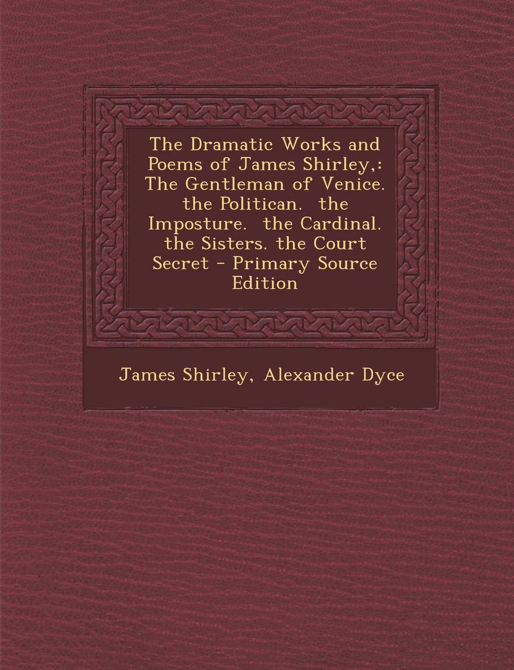 The Dramatic Works and Poems of James Shirley,: The Gentleman of Venice. the Politican. the Imposture. the Cardinal. the Sisters. the Court Secret Drama