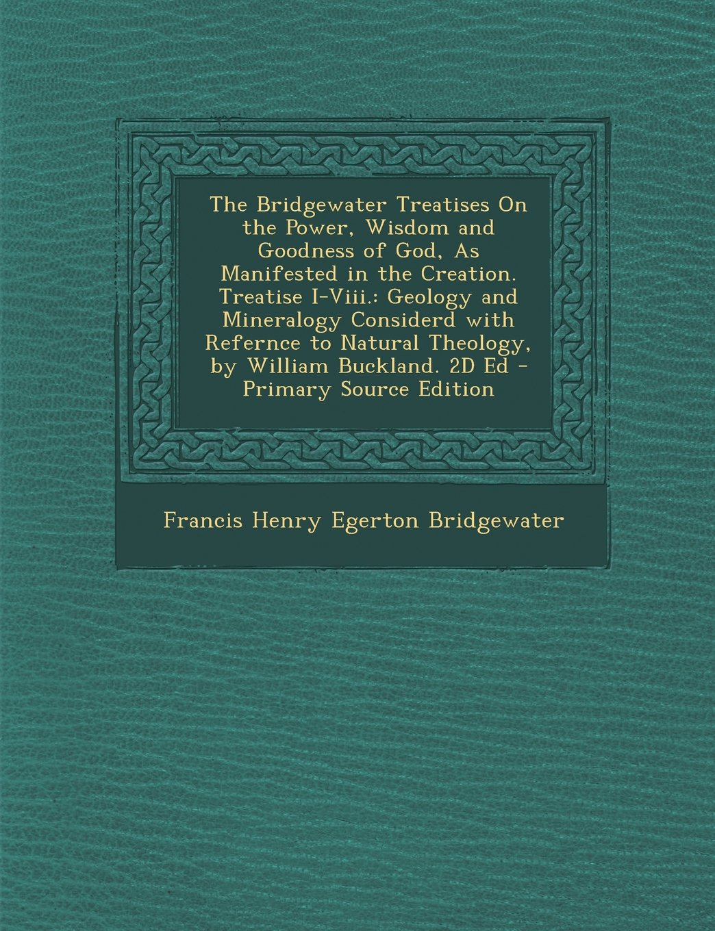 The Bridgewater Treatises On the Power, Wisdom and Goodness of God, As Manifested in the Creation. Treatise I-Viii.: Geology and Mineralogy Considerd ... Buckland. 2D Ed - Primary Source Edition Philosophy