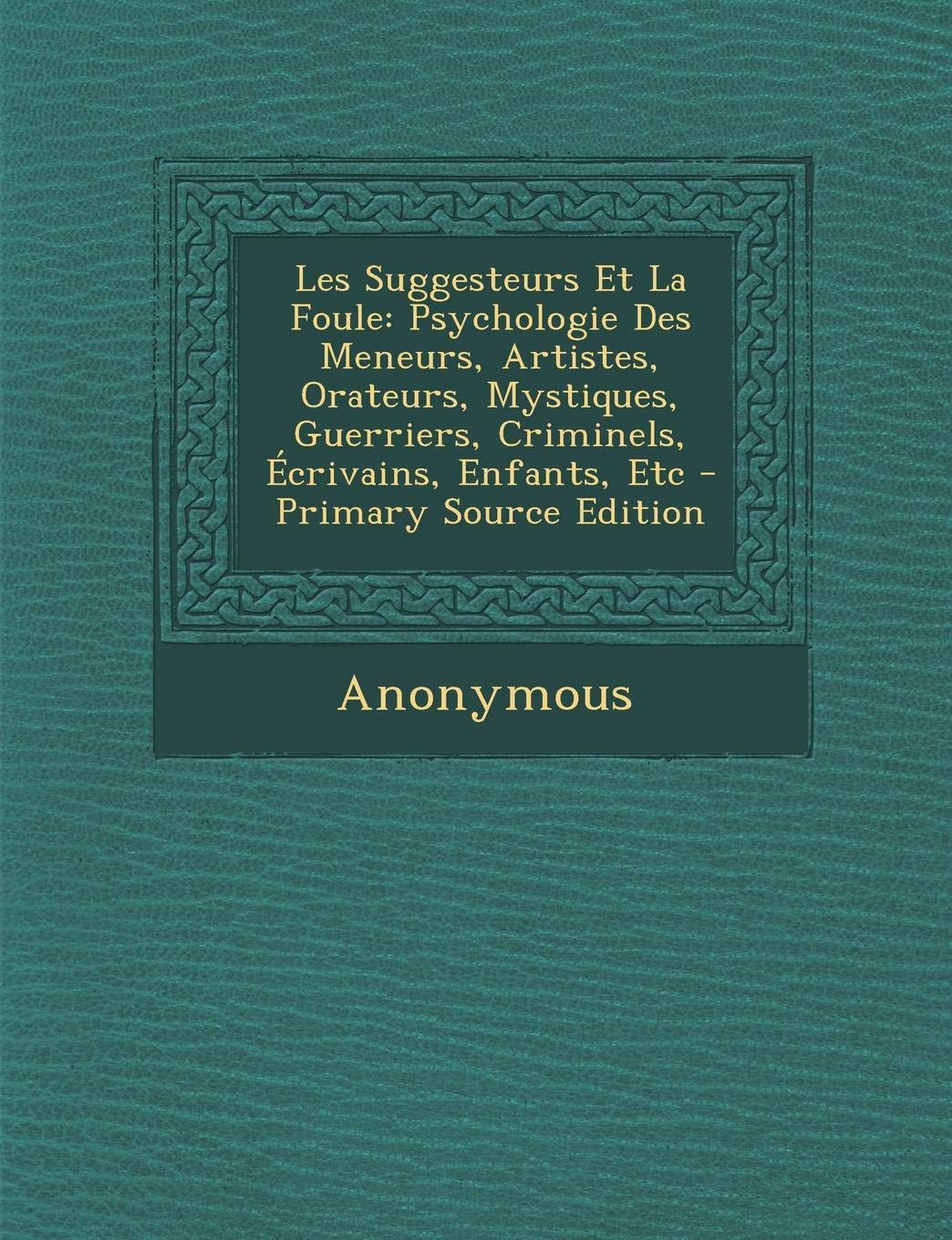 Les Suggesteurs Et La Foule: Psychologie Des Meneurs, Artistes, Orateurs, Mystiques, Guerriers, Criminels, Ecrivains, Enfants, Etc - Primary Source Edition Psychology