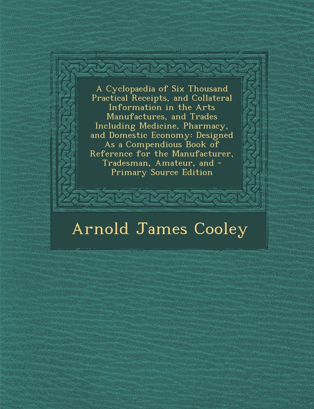 A Cyclopaedia of Six Thousand Practical Receipts, and Collateral Information in the Arts Manufactures, and Trades Including Medicine, Pharmacy, and ... for the Manufacturer, Tradesman, Amateur, and Politics & History