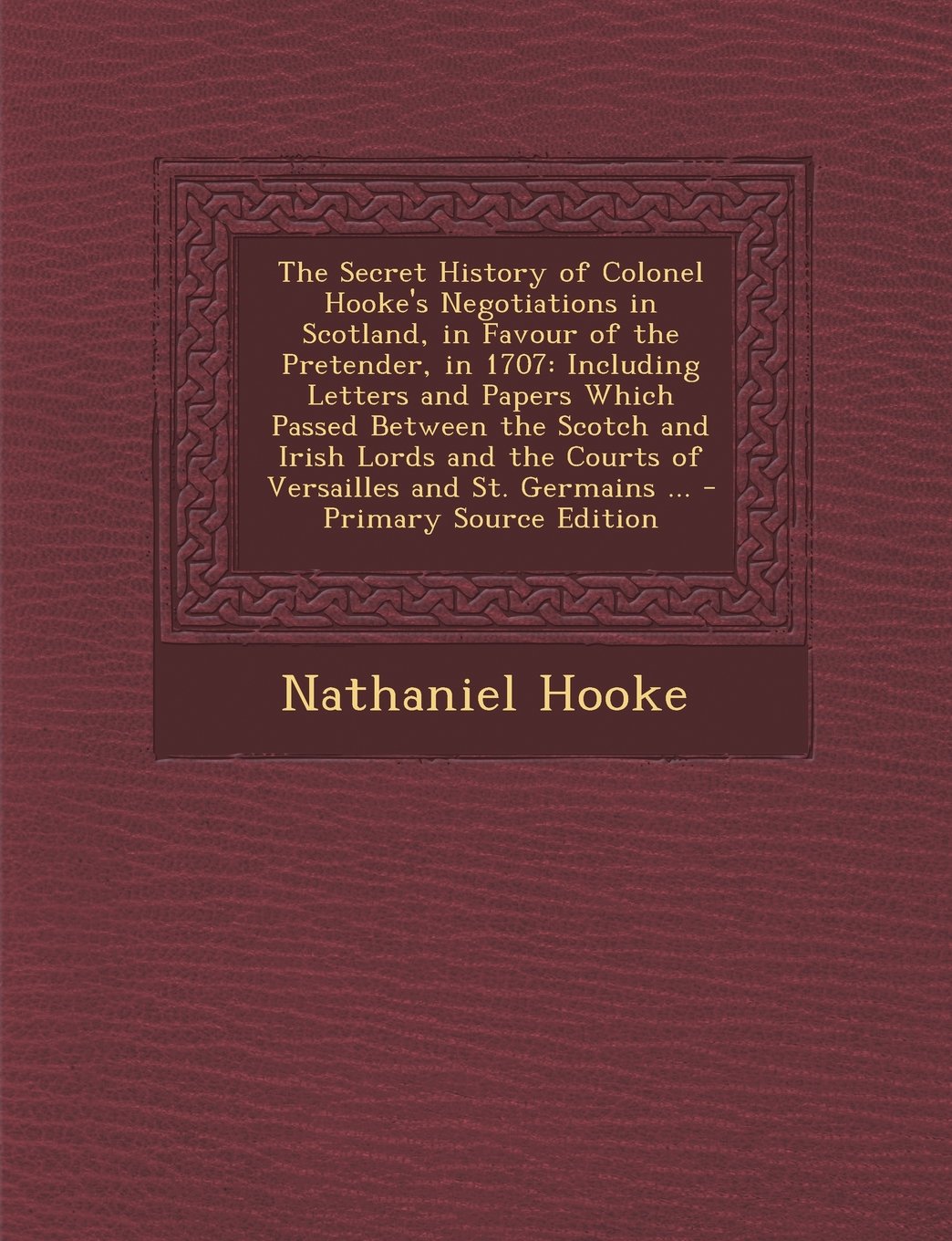 The Secret History of Colonel Hooke's Negotiations in Scotland, in Favour of the Pretender, in 1707: Including Letters and Papers Which Passed Between ... and St. Germains ... - Primary Source Edition Politics & History