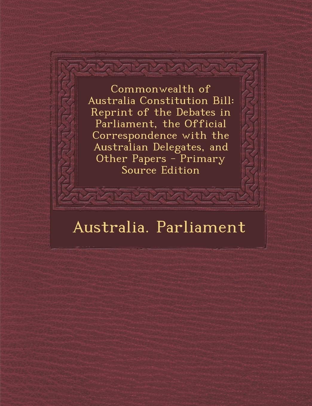 Commonwealth of Australia Constitution Bill: Reprint of the Debates in Parliament, the Official Correspondence with the Australian Delegates, and Other Papers - Primary Source Edition Law