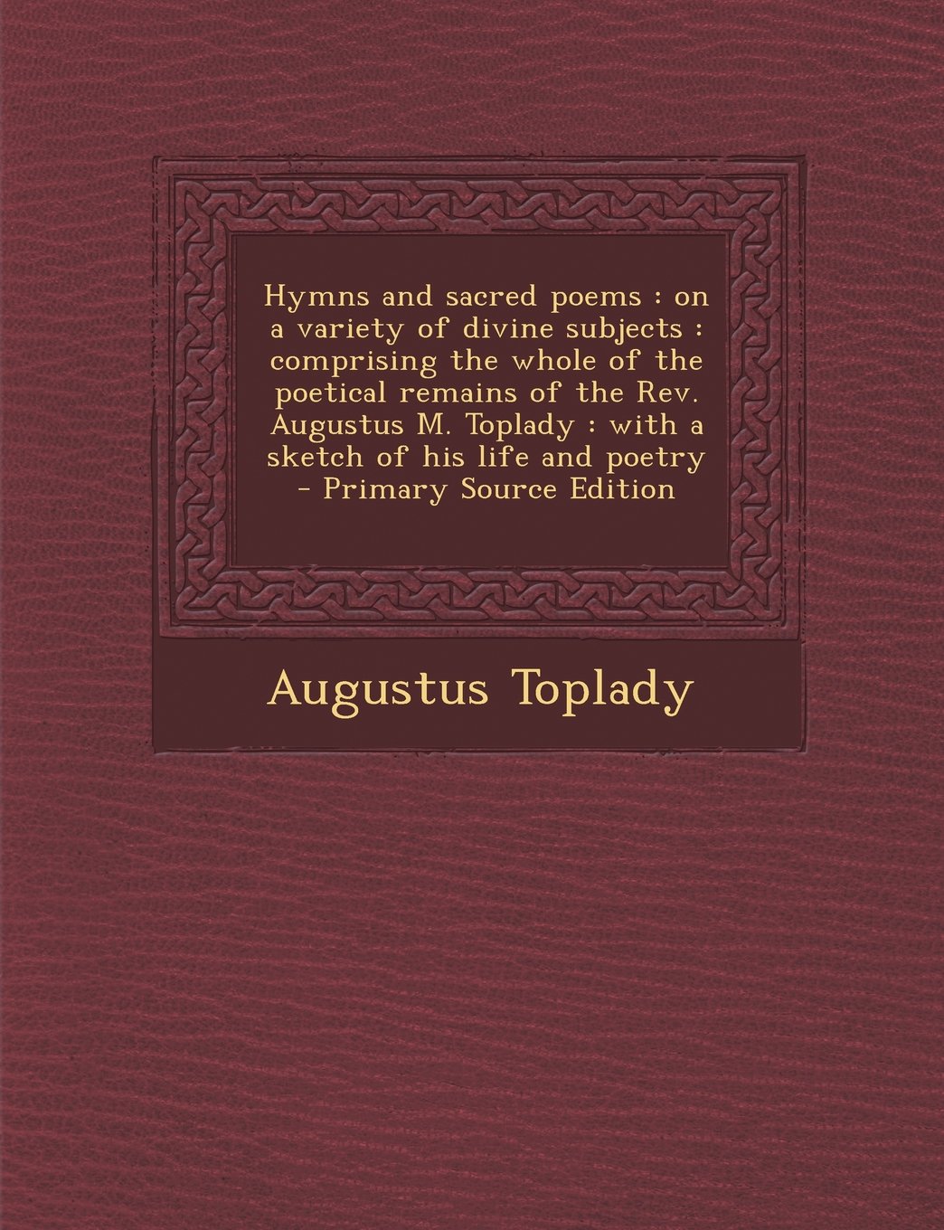 Hymns and sacred poems: on a variety of divine subjects : comprising the whole of the poetical remains of the Rev. Augustus M. Toplady : with a sketch of his life and poetry - Primary Source Edition Politics & History